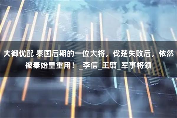 大御优配 秦国后期的一位大将，伐楚失败后，依然被秦始皇重用！_李信_王翦_军事将领