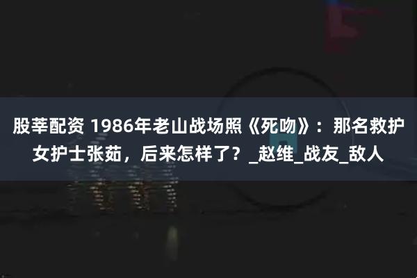 股莘配资 1986年老山战场照《死吻》：那名救护女护士张茹，后来怎样了？_赵维_战友_敌人
