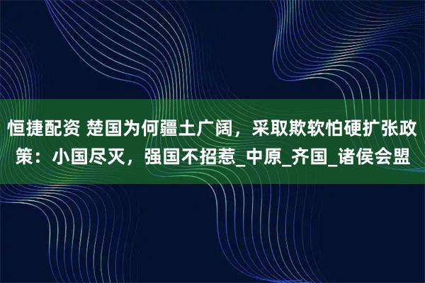 恒捷配资 楚国为何疆土广阔，采取欺软怕硬扩张政策：小国尽灭，强国不招惹_中原_齐国_诸侯会盟