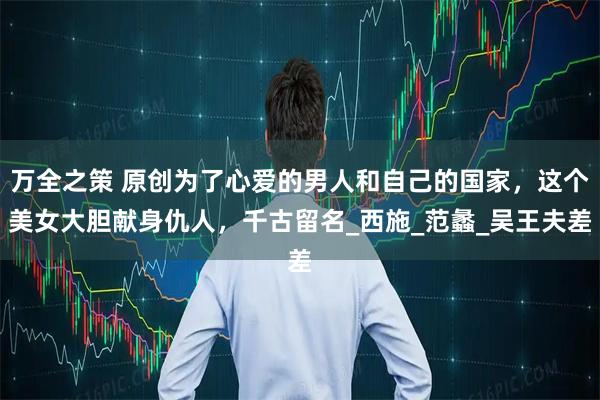 万全之策 原创为了心爱的男人和自己的国家，这个美女大胆献身仇人，千古留名_西施_范蠡_吴王夫差