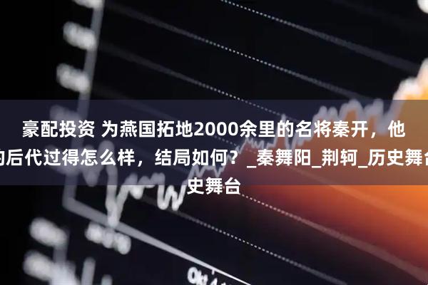 豪配投资 为燕国拓地2000余里的名将秦开，他的后代过得怎么样，结局如何？_秦舞阳_荆轲_历史舞台