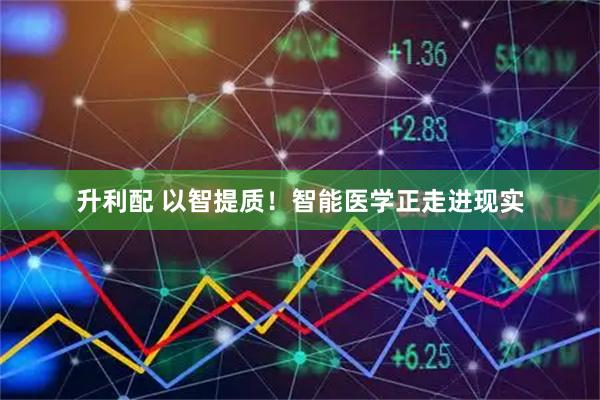 升利配 以智提质！智能医学正走进现实