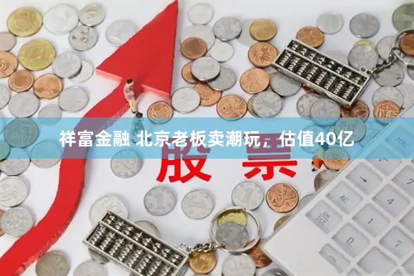 祥富金融 北京老板卖潮玩，估值40亿