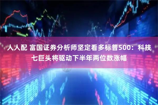 人人配 富国证券分析师坚定看多标普500：科技七巨头将驱动下半年两位数涨幅