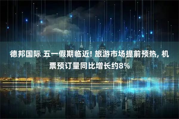 德邦国际 五一假期临近! 旅游市场提前预热, 机票预订量同比增长约8%