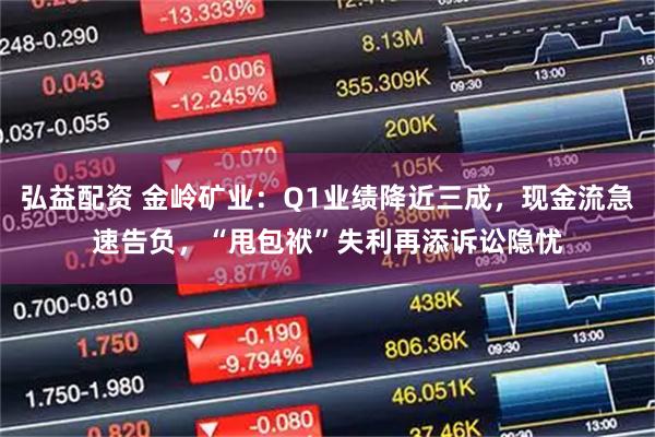 弘益配资 金岭矿业：Q1业绩降近三成，现金流急速告负，“甩包袱”失利再添诉讼隐忧