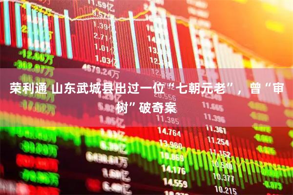 荣利通 山东武城县出过一位“七朝元老”，曾“审树”破奇案