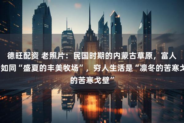 德旺配资 老照片：民国时期的内蒙古草原，富人生活如同“盛夏的丰美牧场”，穷人生活是“凛冬的苦寒戈壁”