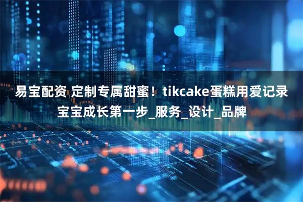 易宝配资 定制专属甜蜜！tikcake蛋糕用爱记录宝宝成长第一步_服务_设计_品牌