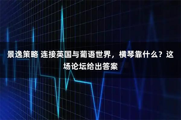 景逸策略 连接英国与葡语世界，横琴靠什么？这场论坛给出答案