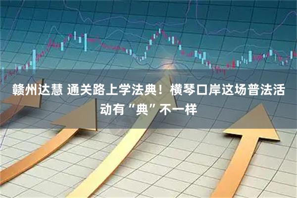 赣州达慧 通关路上学法典！横琴口岸这场普法活动有“典”不一样