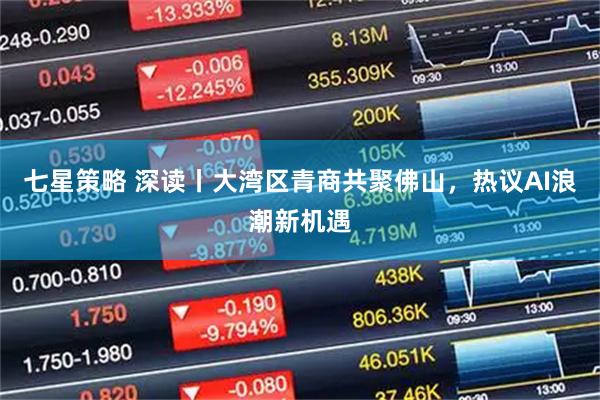 七星策略 深读丨大湾区青商共聚佛山，热议AI浪潮新机遇