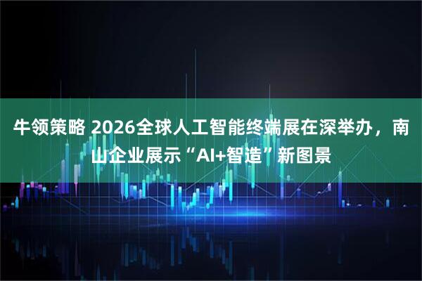 牛领策略 2026全球人工智能终端展在深举办，南山企业展示“AI+智造”新图景