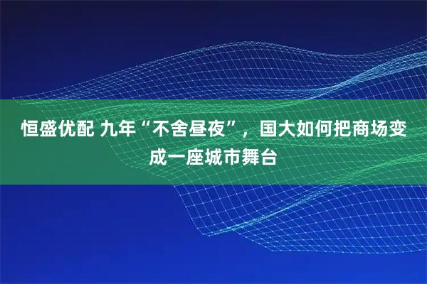 恒盛优配 九年“不舍昼夜”,国大如何把商场变成一座城市舞台