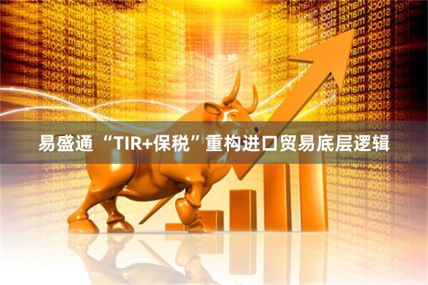 易盛通 “TIR+保税”重构进口贸易底层逻辑