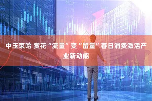 中玉束哈 赏花“流量”变“留量”春日消费激活产业新动能