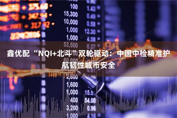 鑫优配 “NQI+北斗”双轮驱动：中国中检精准护航韧性城市安全