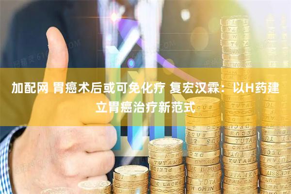 加配网 胃癌术后或可免化疗 复宏汉霖：以H药建立胃癌治疗新范式