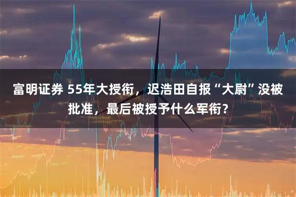 富明证券 55年大授衔，迟浩田自报“大尉”没被批准，最后被授予什么军衔？