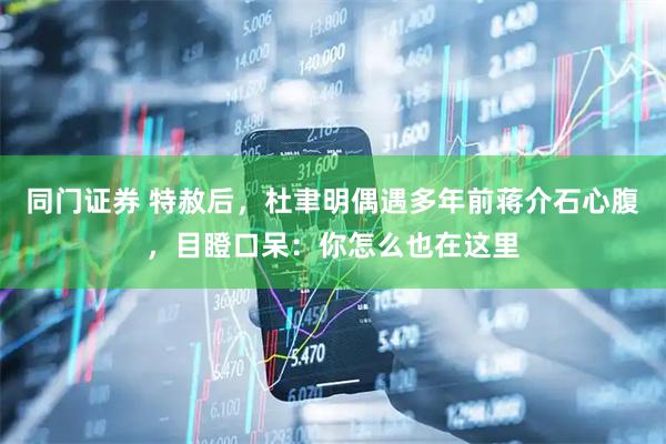同门证券 特赦后,杜聿明偶遇多年前蒋介石心腹,目瞪口呆:你怎么也在这里
