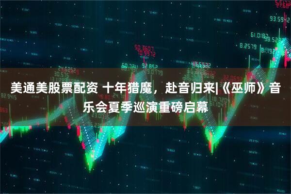 美通美股票配资 十年猎魔,赴音归来|《巫师》音乐会夏季巡演重磅启幕