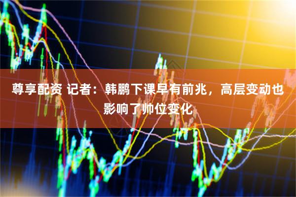 尊享配资 记者：韩鹏下课早有前兆，高层变动也影响了帅位变化