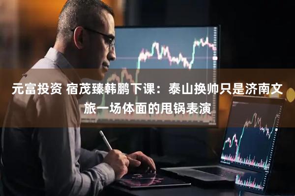 元富投资 宿茂臻韩鹏下课：泰山换帅只是济南文旅一场体面的甩锅表演