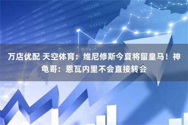 万店优配 天空体育：维尼修斯今夏将留皇马！神龟哥：恩瓦内里不会直接转会